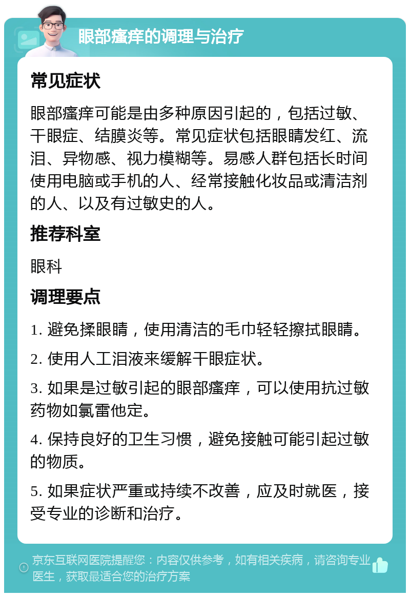 眼部瘙痒的调理与治疗 常见症状 眼部瘙痒可能是由多种原因引起的，包括过敏、干眼症、结膜炎等。常见症状包括眼睛发红、流泪、异物感、视力模糊等。易感人群包括长时间使用电脑或手机的人、经常接触化妆品或清洁剂的人、以及有过敏史的人。 推荐科室 眼科 调理要点 1. 避免揉眼睛，使用清洁的毛巾轻轻擦拭眼睛。 2. 使用人工泪液来缓解干眼症状。 3. 如果是过敏引起的眼部瘙痒，可以使用抗过敏药物如氯雷他定。 4. 保持良好的卫生习惯，避免接触可能引起过敏的物质。 5. 如果症状严重或持续不改善，应及时就医，接受专业的诊断和治疗。