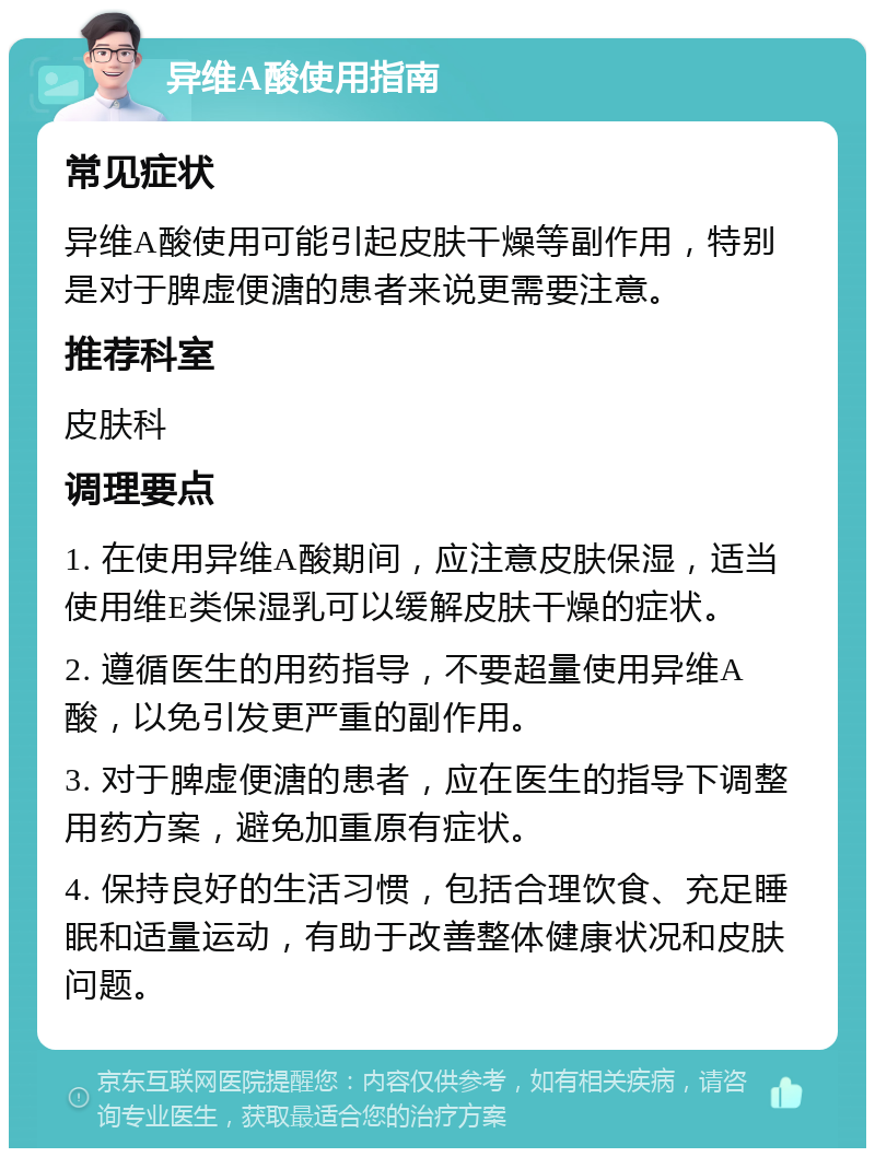 异维A酸使用指南 常见症状 异维A酸使用可能引起皮肤干燥等副作用，特别是对于脾虚便溏的患者来说更需要注意。 推荐科室 皮肤科 调理要点 1. 在使用异维A酸期间，应注意皮肤保湿，适当使用维E类保湿乳可以缓解皮肤干燥的症状。 2. 遵循医生的用药指导，不要超量使用异维A酸，以免引发更严重的副作用。 3. 对于脾虚便溏的患者，应在医生的指导下调整用药方案，避免加重原有症状。 4. 保持良好的生活习惯，包括合理饮食、充足睡眠和适量运动，有助于改善整体健康状况和皮肤问题。