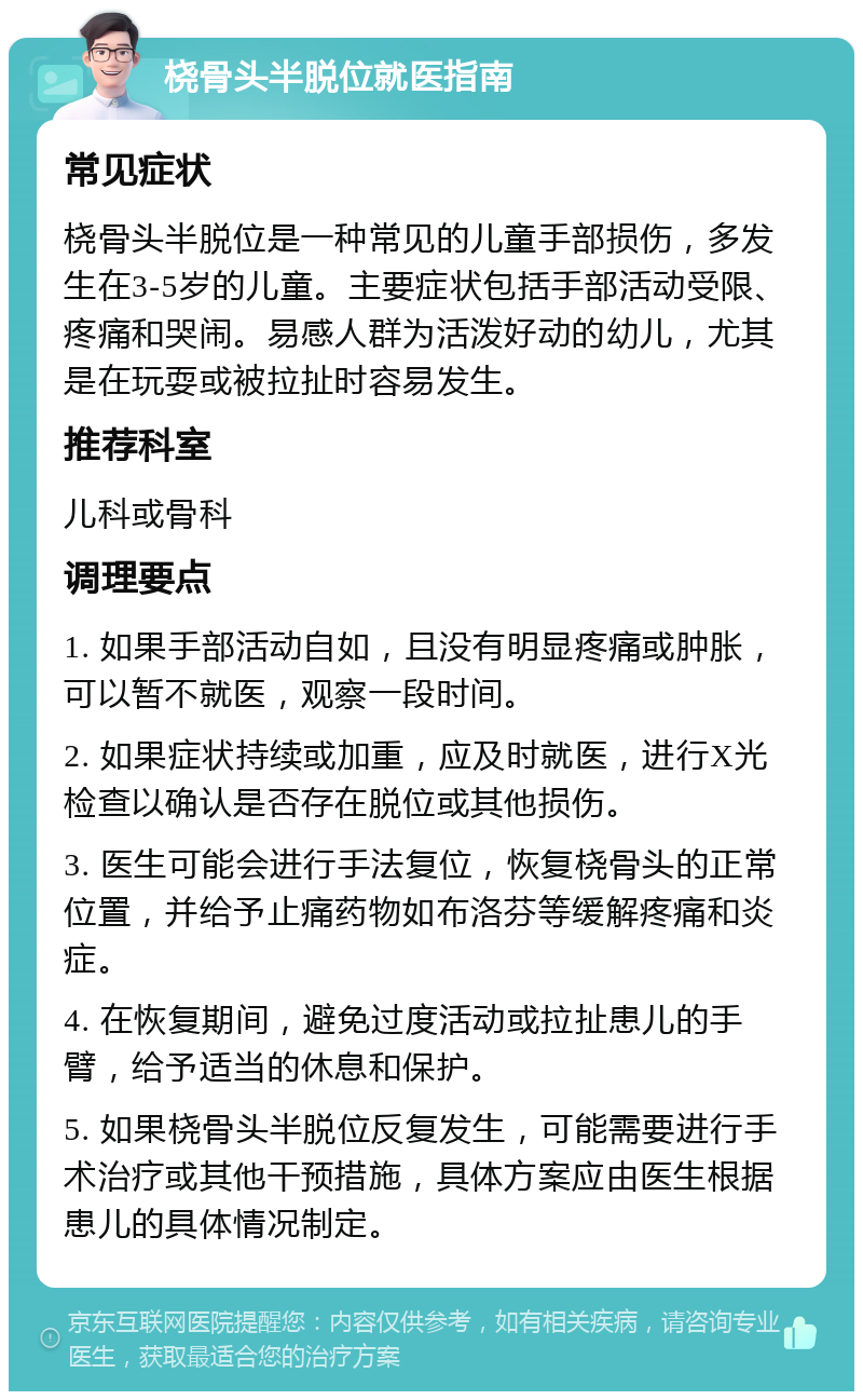 桡骨头半脱位就医指南 常见症状 桡骨头半脱位是一种常见的儿童手部损伤，多发生在3-5岁的儿童。主要症状包括手部活动受限、疼痛和哭闹。易感人群为活泼好动的幼儿，尤其是在玩耍或被拉扯时容易发生。 推荐科室 儿科或骨科 调理要点 1. 如果手部活动自如，且没有明显疼痛或肿胀，可以暂不就医，观察一段时间。 2. 如果症状持续或加重，应及时就医，进行X光检查以确认是否存在脱位或其他损伤。 3. 医生可能会进行手法复位，恢复桡骨头的正常位置，并给予止痛药物如布洛芬等缓解疼痛和炎症。 4. 在恢复期间，避免过度活动或拉扯患儿的手臂，给予适当的休息和保护。 5. 如果桡骨头半脱位反复发生，可能需要进行手术治疗或其他干预措施，具体方案应由医生根据患儿的具体情况制定。