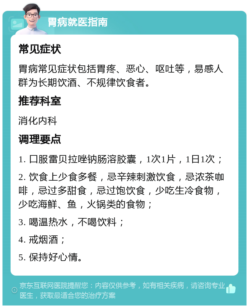 胃病就医指南 常见症状 胃病常见症状包括胃疼、恶心、呕吐等，易感人群为长期饮酒、不规律饮食者。 推荐科室 消化内科 调理要点 1. 口服雷贝拉唑钠肠溶胶囊，1次1片，1日1次； 2. 饮食上少食多餐，忌辛辣刺激饮食，忌浓茶咖啡，忌过多甜食，忌过饱饮食，少吃生冷食物，少吃海鲜、鱼，火锅类的食物； 3. 喝温热水，不喝饮料； 4. 戒烟酒； 5. 保持好心情。