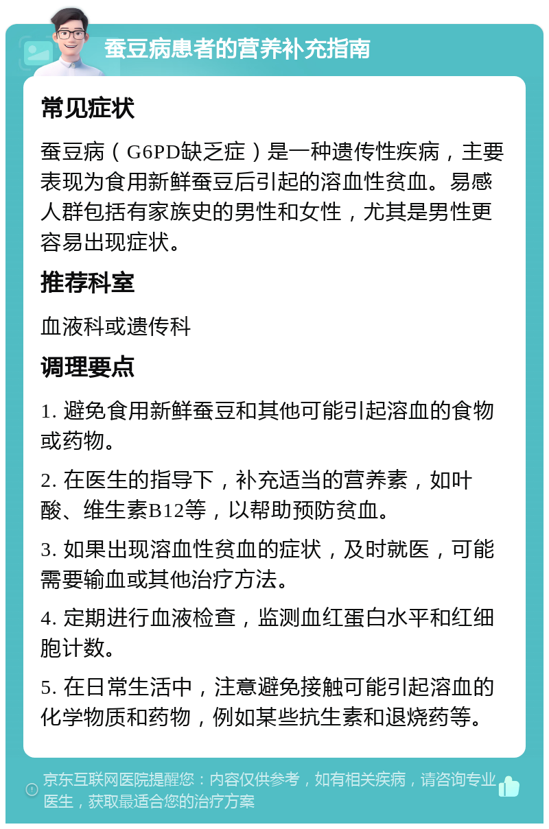 蚕豆病患者的营养补充指南 常见症状 蚕豆病（G6PD缺乏症）是一种遗传性疾病，主要表现为食用新鲜蚕豆后引起的溶血性贫血。易感人群包括有家族史的男性和女性，尤其是男性更容易出现症状。 推荐科室 血液科或遗传科 调理要点 1. 避免食用新鲜蚕豆和其他可能引起溶血的食物或药物。 2. 在医生的指导下，补充适当的营养素，如叶酸、维生素B12等，以帮助预防贫血。 3. 如果出现溶血性贫血的症状，及时就医，可能需要输血或其他治疗方法。 4. 定期进行血液检查，监测血红蛋白水平和红细胞计数。 5. 在日常生活中，注意避免接触可能引起溶血的化学物质和药物，例如某些抗生素和退烧药等。