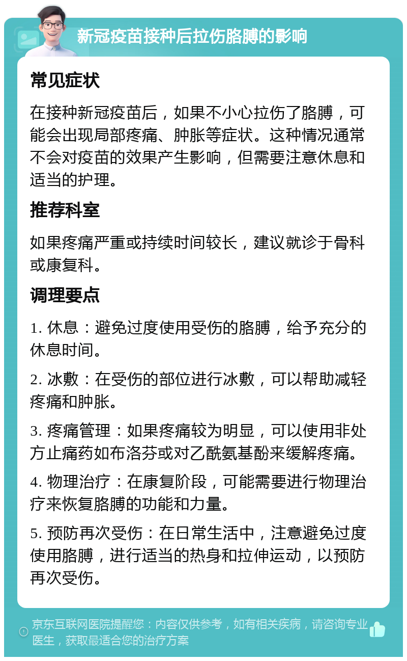 新冠疫苗接种后拉伤胳膊的影响 常见症状 在接种新冠疫苗后，如果不小心拉伤了胳膊，可能会出现局部疼痛、肿胀等症状。这种情况通常不会对疫苗的效果产生影响，但需要注意休息和适当的护理。 推荐科室 如果疼痛严重或持续时间较长，建议就诊于骨科或康复科。 调理要点 1. 休息：避免过度使用受伤的胳膊，给予充分的休息时间。 2. 冰敷：在受伤的部位进行冰敷，可以帮助减轻疼痛和肿胀。 3. 疼痛管理：如果疼痛较为明显，可以使用非处方止痛药如布洛芬或对乙酰氨基酚来缓解疼痛。 4. 物理治疗：在康复阶段，可能需要进行物理治疗来恢复胳膊的功能和力量。 5. 预防再次受伤：在日常生活中，注意避免过度使用胳膊，进行适当的热身和拉伸运动，以预防再次受伤。