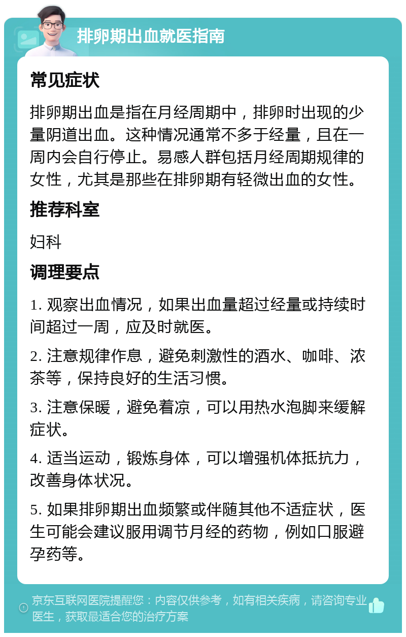 排卵期出血就医指南 常见症状 排卵期出血是指在月经周期中，排卵时出现的少量阴道出血。这种情况通常不多于经量，且在一周内会自行停止。易感人群包括月经周期规律的女性，尤其是那些在排卵期有轻微出血的女性。 推荐科室 妇科 调理要点 1. 观察出血情况，如果出血量超过经量或持续时间超过一周，应及时就医。 2. 注意规律作息，避免刺激性的酒水、咖啡、浓茶等，保持良好的生活习惯。 3. 注意保暖，避免着凉，可以用热水泡脚来缓解症状。 4. 适当运动，锻炼身体，可以增强机体抵抗力，改善身体状况。 5. 如果排卵期出血频繁或伴随其他不适症状，医生可能会建议服用调节月经的药物，例如口服避孕药等。