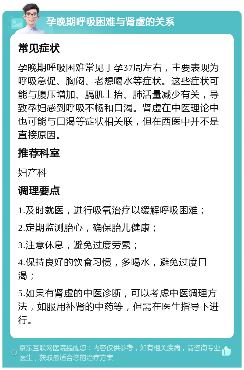 孕晚期呼吸困难与肾虚的关系 常见症状 孕晚期呼吸困难常见于孕37周左右，主要表现为呼吸急促、胸闷、老想喝水等症状。这些症状可能与腹压增加、膈肌上抬、肺活量减少有关，导致孕妇感到呼吸不畅和口渴。肾虚在中医理论中也可能与口渴等症状相关联，但在西医中并不是直接原因。 推荐科室 妇产科 调理要点 1.及时就医，进行吸氧治疗以缓解呼吸困难； 2.定期监测胎心，确保胎儿健康； 3.注意休息，避免过度劳累； 4.保持良好的饮食习惯，多喝水，避免过度口渴； 5.如果有肾虚的中医诊断，可以考虑中医调理方法，如服用补肾的中药等，但需在医生指导下进行。