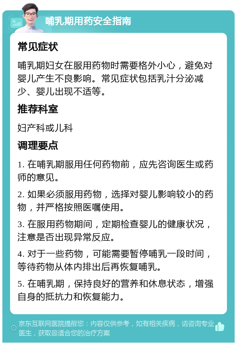 哺乳期用药安全指南 常见症状 哺乳期妇女在服用药物时需要格外小心，避免对婴儿产生不良影响。常见症状包括乳汁分泌减少、婴儿出现不适等。 推荐科室 妇产科或儿科 调理要点 1. 在哺乳期服用任何药物前，应先咨询医生或药师的意见。 2. 如果必须服用药物，选择对婴儿影响较小的药物，并严格按照医嘱使用。 3. 在服用药物期间，定期检查婴儿的健康状况，注意是否出现异常反应。 4. 对于一些药物，可能需要暂停哺乳一段时间，等待药物从体内排出后再恢复哺乳。 5. 在哺乳期，保持良好的营养和休息状态，增强自身的抵抗力和恢复能力。