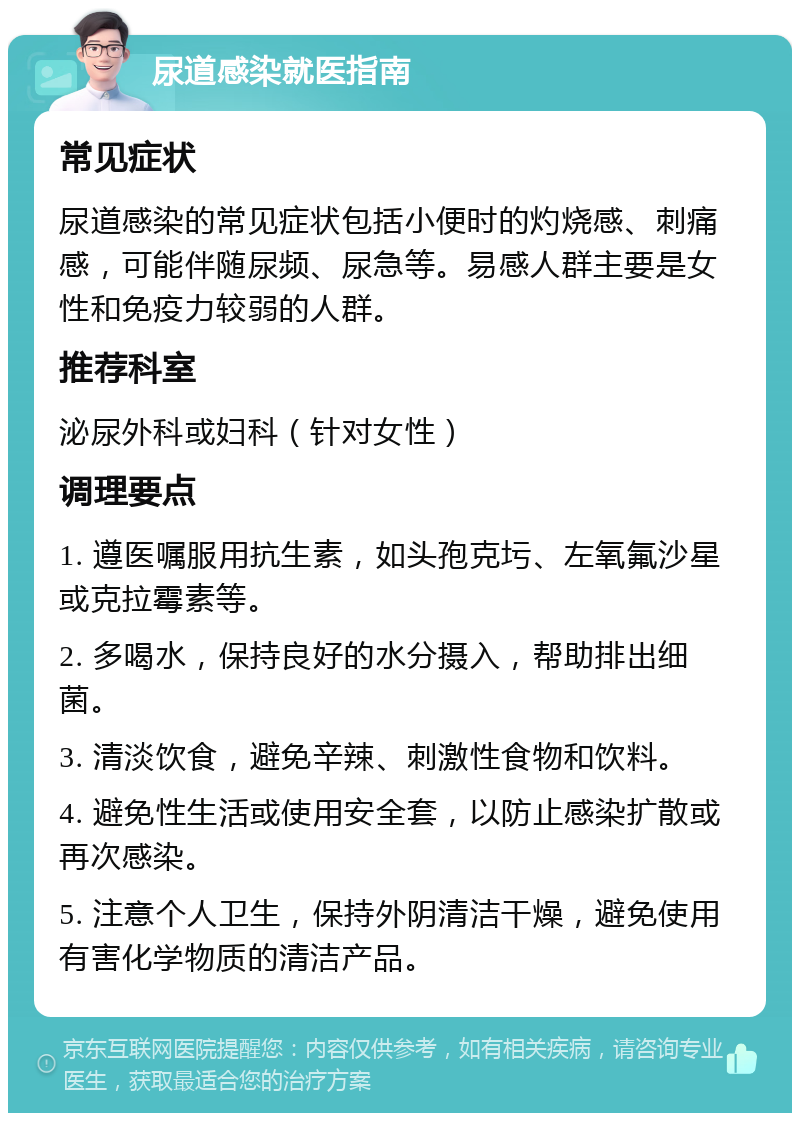 尿道感染就医指南 常见症状 尿道感染的常见症状包括小便时的灼烧感、刺痛感，可能伴随尿频、尿急等。易感人群主要是女性和免疫力较弱的人群。 推荐科室 泌尿外科或妇科（针对女性） 调理要点 1. 遵医嘱服用抗生素，如头孢克圬、左氧氟沙星或克拉霉素等。 2. 多喝水，保持良好的水分摄入，帮助排出细菌。 3. 清淡饮食，避免辛辣、刺激性食物和饮料。 4. 避免性生活或使用安全套，以防止感染扩散或再次感染。 5. 注意个人卫生，保持外阴清洁干燥，避免使用有害化学物质的清洁产品。