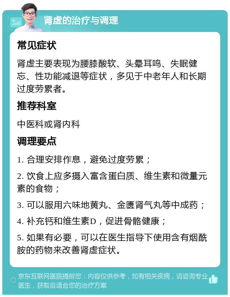 肾虚的治疗与调理 常见症状 肾虚主要表现为腰膝酸软、头晕耳鸣、失眠健忘、性功能减退等症状，多见于中老年人和长期过度劳累者。 推荐科室 中医科或肾内科 调理要点 1. 合理安排作息，避免过度劳累； 2. 饮食上应多摄入富含蛋白质、维生素和微量元素的食物； 3. 可以服用六味地黄丸、金匮肾气丸等中成药； 4. 补充钙和维生素D，促进骨骼健康； 5. 如果有必要，可以在医生指导下使用含有烟酰胺的药物来改善肾虚症状。