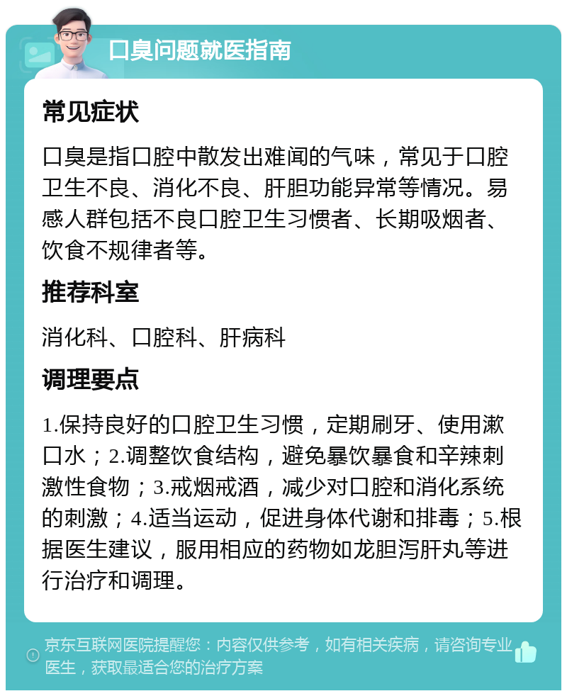 口臭问题就医指南 常见症状 口臭是指口腔中散发出难闻的气味，常见于口腔卫生不良、消化不良、肝胆功能异常等情况。易感人群包括不良口腔卫生习惯者、长期吸烟者、饮食不规律者等。 推荐科室 消化科、口腔科、肝病科 调理要点 1.保持良好的口腔卫生习惯，定期刷牙、使用漱口水；2.调整饮食结构，避免暴饮暴食和辛辣刺激性食物；3.戒烟戒酒，减少对口腔和消化系统的刺激；4.适当运动，促进身体代谢和排毒；5.根据医生建议，服用相应的药物如龙胆泻肝丸等进行治疗和调理。