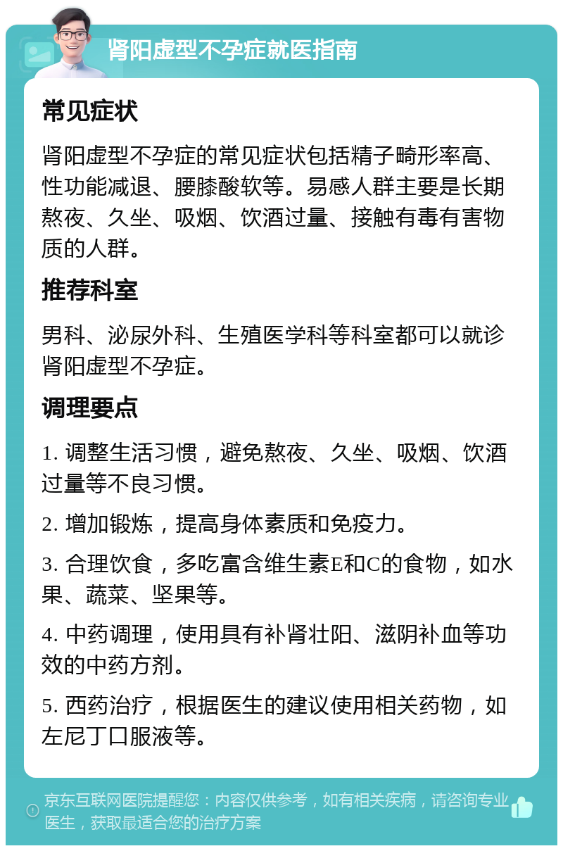 肾阳虚型不孕症就医指南 常见症状 肾阳虚型不孕症的常见症状包括精子畸形率高、性功能减退、腰膝酸软等。易感人群主要是长期熬夜、久坐、吸烟、饮酒过量、接触有毒有害物质的人群。 推荐科室 男科、泌尿外科、生殖医学科等科室都可以就诊肾阳虚型不孕症。 调理要点 1. 调整生活习惯，避免熬夜、久坐、吸烟、饮酒过量等不良习惯。 2. 增加锻炼，提高身体素质和免疫力。 3. 合理饮食，多吃富含维生素E和C的食物，如水果、蔬菜、坚果等。 4. 中药调理，使用具有补肾壮阳、滋阴补血等功效的中药方剂。 5. 西药治疗，根据医生的建议使用相关药物，如左尼丁口服液等。