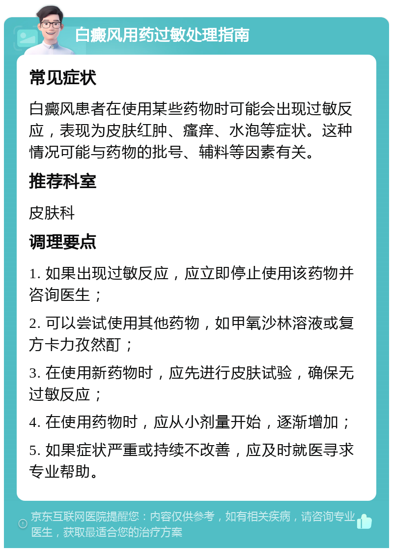 白癜风用药过敏处理指南 常见症状 白癜风患者在使用某些药物时可能会出现过敏反应，表现为皮肤红肿、瘙痒、水泡等症状。这种情况可能与药物的批号、辅料等因素有关。 推荐科室 皮肤科 调理要点 1. 如果出现过敏反应，应立即停止使用该药物并咨询医生； 2. 可以尝试使用其他药物，如甲氧沙林溶液或复方卡力孜然酊； 3. 在使用新药物时，应先进行皮肤试验，确保无过敏反应； 4. 在使用药物时，应从小剂量开始，逐渐增加； 5. 如果症状严重或持续不改善，应及时就医寻求专业帮助。