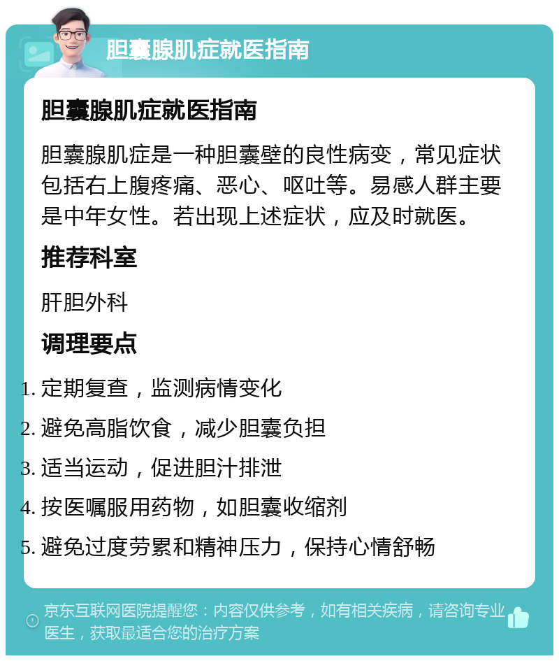 胆囊腺肌症就医指南 胆囊腺肌症就医指南 胆囊腺肌症是一种胆囊壁的良性病变，常见症状包括右上腹疼痛、恶心、呕吐等。易感人群主要是中年女性。若出现上述症状，应及时就医。 推荐科室 肝胆外科 调理要点 定期复查，监测病情变化 避免高脂饮食，减少胆囊负担 适当运动，促进胆汁排泄 按医嘱服用药物，如胆囊收缩剂 避免过度劳累和精神压力，保持心情舒畅