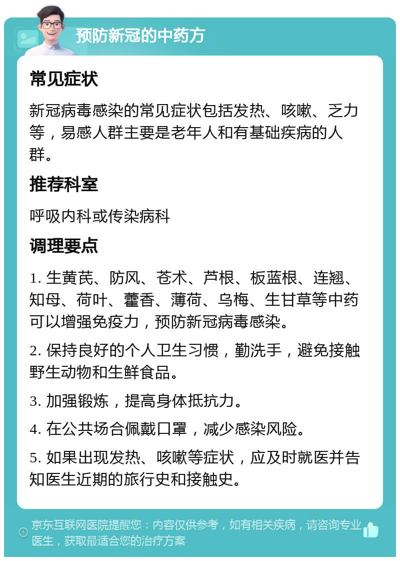 预防新冠的中药方 常见症状 新冠病毒感染的常见症状包括发热、咳嗽、乏力等，易感人群主要是老年人和有基础疾病的人群。 推荐科室 呼吸内科或传染病科 调理要点 1. 生黄芪、防风、苍术、芦根、板蓝根、连翘、知母、荷叶、藿香、薄荷、乌梅、生甘草等中药可以增强免疫力，预防新冠病毒感染。 2. 保持良好的个人卫生习惯，勤洗手，避免接触野生动物和生鲜食品。 3. 加强锻炼，提高身体抵抗力。 4. 在公共场合佩戴口罩，减少感染风险。 5. 如果出现发热、咳嗽等症状，应及时就医并告知医生近期的旅行史和接触史。