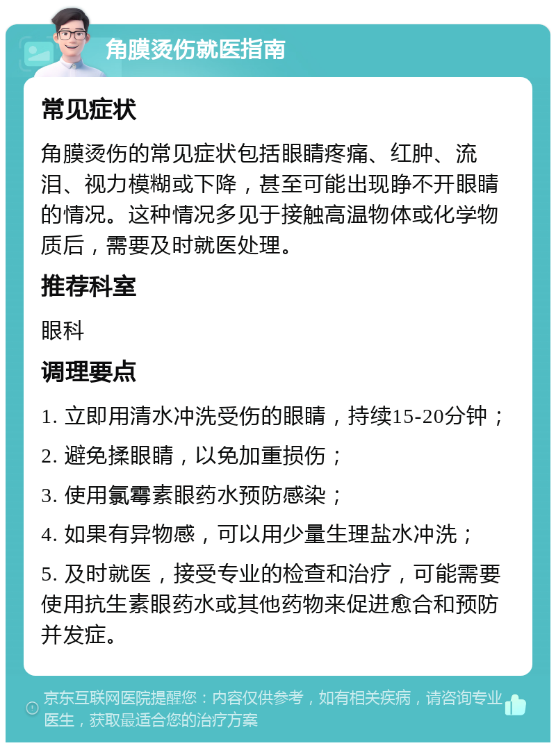 角膜烫伤就医指南 常见症状 角膜烫伤的常见症状包括眼睛疼痛、红肿、流泪、视力模糊或下降，甚至可能出现睁不开眼睛的情况。这种情况多见于接触高温物体或化学物质后，需要及时就医处理。 推荐科室 眼科 调理要点 1. 立即用清水冲洗受伤的眼睛，持续15-20分钟； 2. 避免揉眼睛，以免加重损伤； 3. 使用氯霉素眼药水预防感染； 4. 如果有异物感，可以用少量生理盐水冲洗； 5. 及时就医，接受专业的检查和治疗，可能需要使用抗生素眼药水或其他药物来促进愈合和预防并发症。