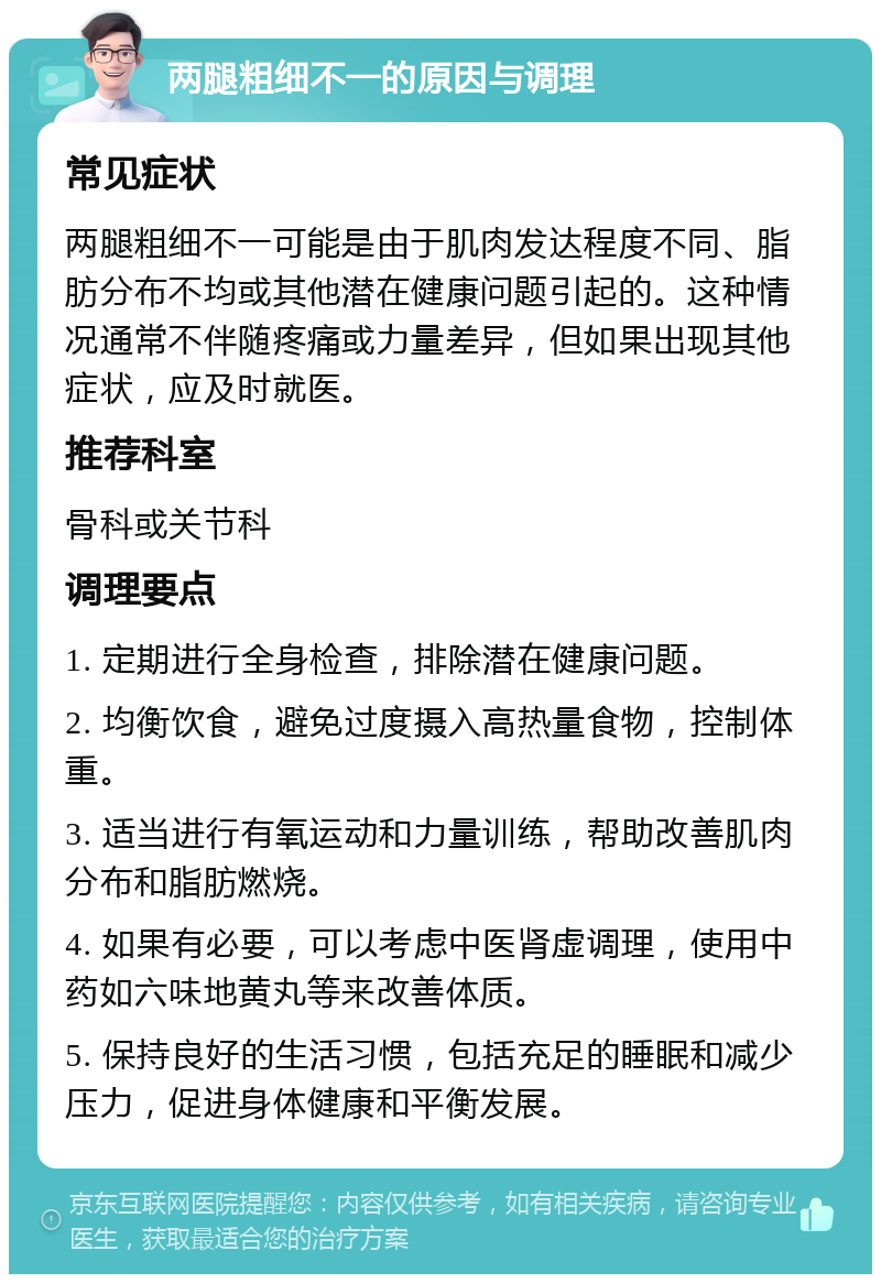 两腿粗细不一的原因与调理 常见症状 两腿粗细不一可能是由于肌肉发达程度不同、脂肪分布不均或其他潜在健康问题引起的。这种情况通常不伴随疼痛或力量差异，但如果出现其他症状，应及时就医。 推荐科室 骨科或关节科 调理要点 1. 定期进行全身检查，排除潜在健康问题。 2. 均衡饮食，避免过度摄入高热量食物，控制体重。 3. 适当进行有氧运动和力量训练，帮助改善肌肉分布和脂肪燃烧。 4. 如果有必要，可以考虑中医肾虚调理，使用中药如六味地黄丸等来改善体质。 5. 保持良好的生活习惯，包括充足的睡眠和减少压力，促进身体健康和平衡发展。