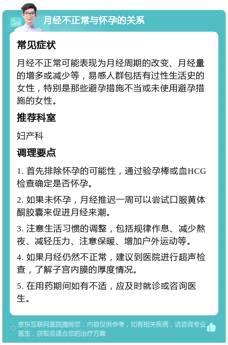 月经不正常与怀孕的关系 常见症状 月经不正常可能表现为月经周期的改变、月经量的增多或减少等，易感人群包括有过性生活史的女性，特别是那些避孕措施不当或未使用避孕措施的女性。 推荐科室 妇产科 调理要点 1. 首先排除怀孕的可能性，通过验孕棒或血HCG检查确定是否怀孕。 2. 如果未怀孕，月经推迟一周可以尝试口服黄体酮胶囊来促进月经来潮。 3. 注意生活习惯的调整，包括规律作息、减少熬夜、减轻压力、注意保暖、增加户外运动等。 4. 如果月经仍然不正常，建议到医院进行超声检查，了解子宫内膜的厚度情况。 5. 在用药期间如有不适，应及时就诊或咨询医生。