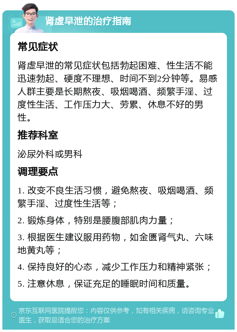 肾虚早泄的治疗指南 常见症状 肾虚早泄的常见症状包括勃起困难、性生活不能迅速勃起、硬度不理想、时间不到2分钟等。易感人群主要是长期熬夜、吸烟喝酒、频繁手淫、过度性生活、工作压力大、劳累、休息不好的男性。 推荐科室 泌尿外科或男科 调理要点 1. 改变不良生活习惯，避免熬夜、吸烟喝酒、频繁手淫、过度性生活等； 2. 锻炼身体，特别是腰腹部肌肉力量； 3. 根据医生建议服用药物，如金匮肾气丸、六味地黄丸等； 4. 保持良好的心态，减少工作压力和精神紧张； 5. 注意休息，保证充足的睡眠时间和质量。