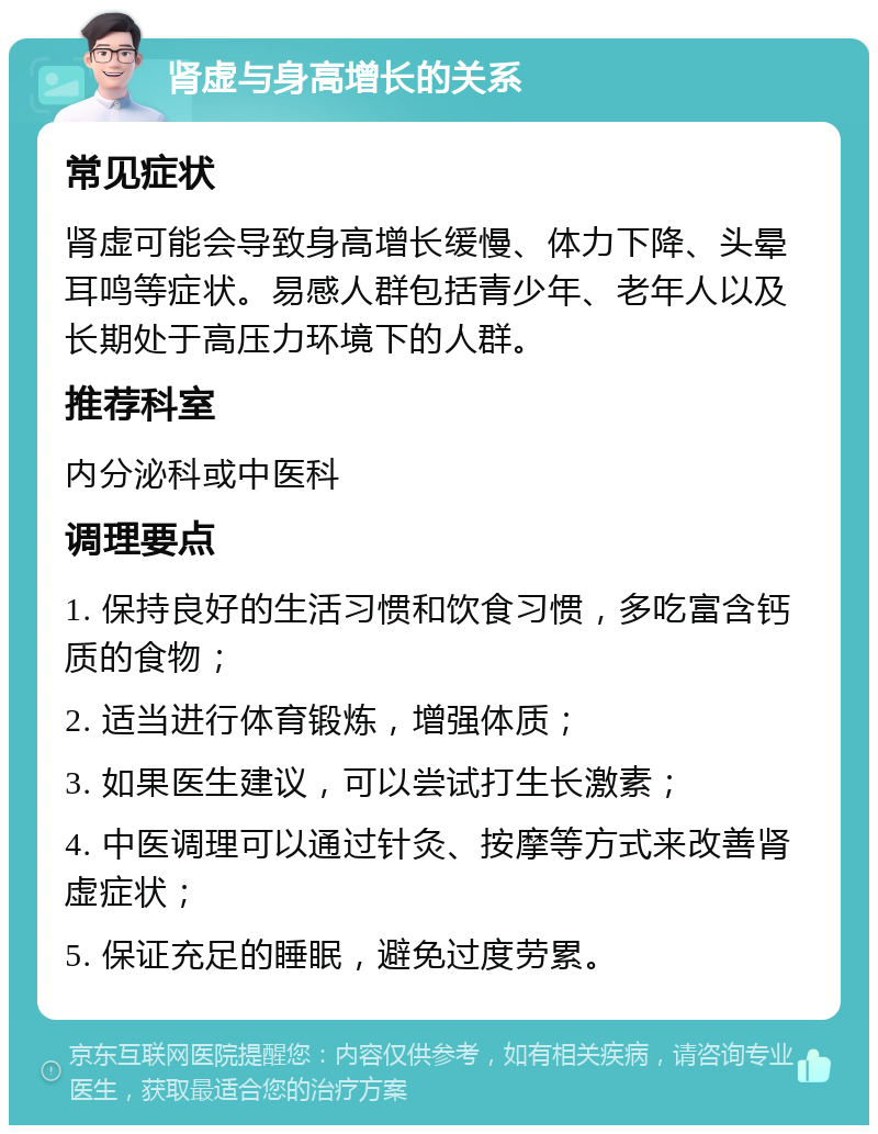 肾虚与身高增长的关系 常见症状 肾虚可能会导致身高增长缓慢、体力下降、头晕耳鸣等症状。易感人群包括青少年、老年人以及长期处于高压力环境下的人群。 推荐科室 内分泌科或中医科 调理要点 1. 保持良好的生活习惯和饮食习惯，多吃富含钙质的食物； 2. 适当进行体育锻炼，增强体质； 3. 如果医生建议，可以尝试打生长激素； 4. 中医调理可以通过针灸、按摩等方式来改善肾虚症状； 5. 保证充足的睡眠，避免过度劳累。