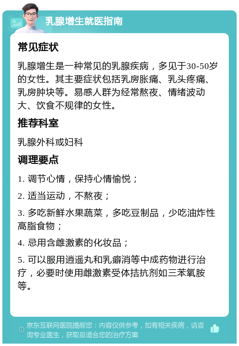 乳腺增生就医指南 常见症状 乳腺增生是一种常见的乳腺疾病，多见于30-50岁的女性。其主要症状包括乳房胀痛、乳头疼痛、乳房肿块等。易感人群为经常熬夜、情绪波动大、饮食不规律的女性。 推荐科室 乳腺外科或妇科 调理要点 1. 调节心情，保持心情愉悦； 2. 适当运动，不熬夜； 3. 多吃新鲜水果蔬菜，多吃豆制品，少吃油炸性高脂食物； 4. 忌用含雌激素的化妆品； 5. 可以服用逍遥丸和乳癖消等中成药物进行治疗，必要时使用雌激素受体拮抗剂如三苯氧胺等。