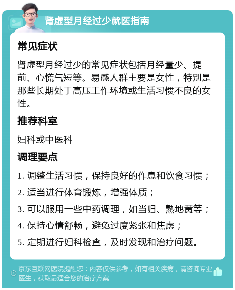 肾虚型月经过少就医指南 常见症状 肾虚型月经过少的常见症状包括月经量少、提前、心慌气短等。易感人群主要是女性，特别是那些长期处于高压工作环境或生活习惯不良的女性。 推荐科室 妇科或中医科 调理要点 1. 调整生活习惯，保持良好的作息和饮食习惯； 2. 适当进行体育锻炼，增强体质； 3. 可以服用一些中药调理，如当归、熟地黄等； 4. 保持心情舒畅，避免过度紧张和焦虑； 5. 定期进行妇科检查，及时发现和治疗问题。