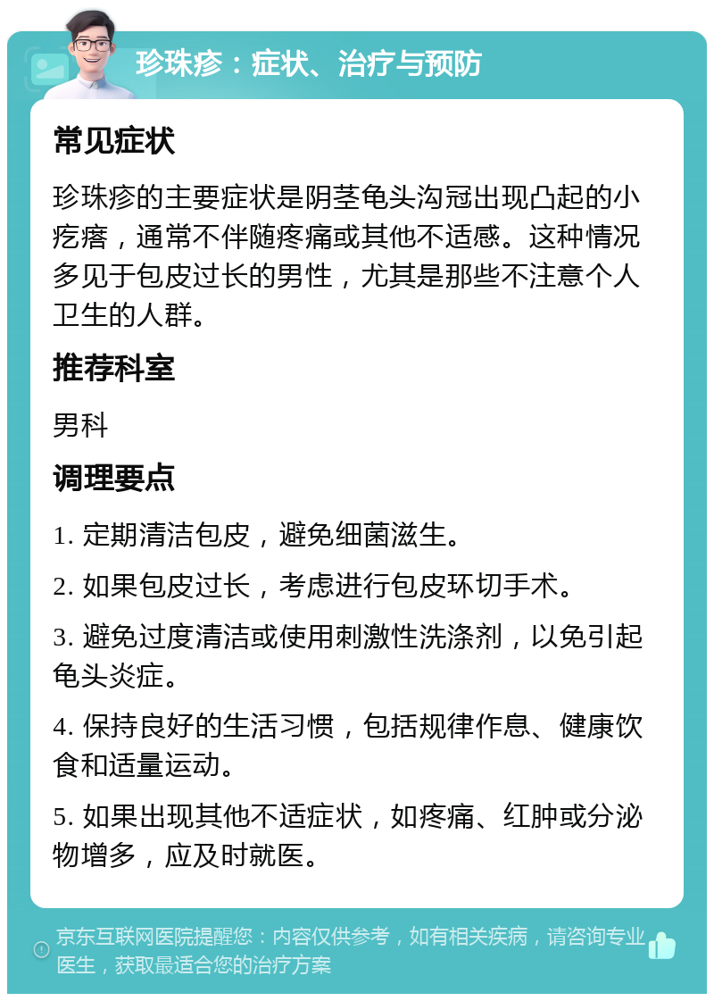 珍珠疹：症状、治疗与预防 常见症状 珍珠疹的主要症状是阴茎龟头沟冠出现凸起的小疙瘩，通常不伴随疼痛或其他不适感。这种情况多见于包皮过长的男性，尤其是那些不注意个人卫生的人群。 推荐科室 男科 调理要点 1. 定期清洁包皮，避免细菌滋生。 2. 如果包皮过长，考虑进行包皮环切手术。 3. 避免过度清洁或使用刺激性洗涤剂，以免引起龟头炎症。 4. 保持良好的生活习惯，包括规律作息、健康饮食和适量运动。 5. 如果出现其他不适症状，如疼痛、红肿或分泌物增多，应及时就医。