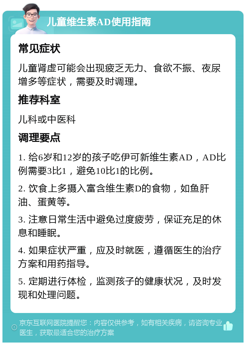 儿童维生素AD使用指南 常见症状 儿童肾虚可能会出现疲乏无力、食欲不振、夜尿增多等症状，需要及时调理。 推荐科室 儿科或中医科 调理要点 1. 给6岁和12岁的孩子吃伊可新维生素AD，AD比例需要3比1，避免10比1的比例。 2. 饮食上多摄入富含维生素D的食物，如鱼肝油、蛋黄等。 3. 注意日常生活中避免过度疲劳，保证充足的休息和睡眠。 4. 如果症状严重，应及时就医，遵循医生的治疗方案和用药指导。 5. 定期进行体检，监测孩子的健康状况，及时发现和处理问题。