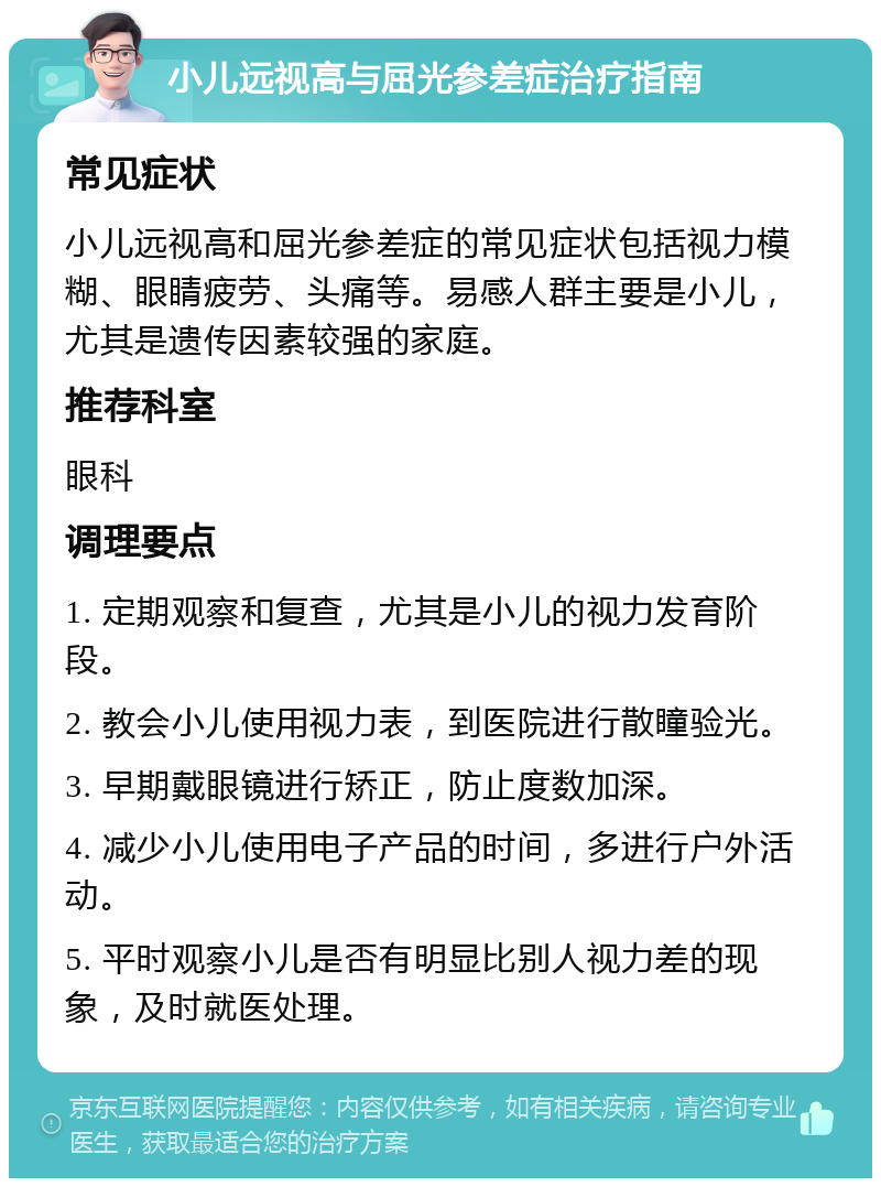 小儿远视高与屈光参差症治疗指南 常见症状 小儿远视高和屈光参差症的常见症状包括视力模糊、眼睛疲劳、头痛等。易感人群主要是小儿，尤其是遗传因素较强的家庭。 推荐科室 眼科 调理要点 1. 定期观察和复查，尤其是小儿的视力发育阶段。 2. 教会小儿使用视力表，到医院进行散瞳验光。 3. 早期戴眼镜进行矫正，防止度数加深。 4. 减少小儿使用电子产品的时间，多进行户外活动。 5. 平时观察小儿是否有明显比别人视力差的现象，及时就医处理。