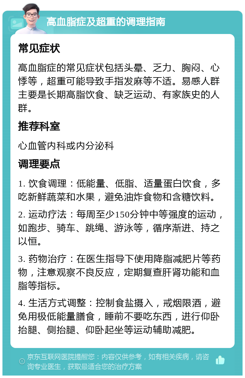 高血脂症及超重的调理指南 常见症状 高血脂症的常见症状包括头晕、乏力、胸闷、心悸等，超重可能导致手指发麻等不适。易感人群主要是长期高脂饮食、缺乏运动、有家族史的人群。 推荐科室 心血管内科或内分泌科 调理要点 1. 饮食调理：低能量、低脂、适量蛋白饮食，多吃新鲜蔬菜和水果，避免油炸食物和含糖饮料。 2. 运动疗法：每周至少150分钟中等强度的运动，如跑步、骑车、跳绳、游泳等，循序渐进、持之以恒。 3. 药物治疗：在医生指导下使用降脂减肥片等药物，注意观察不良反应，定期复查肝肾功能和血脂等指标。 4. 生活方式调整：控制食盐摄入，戒烟限酒，避免用极低能量膳食，睡前不要吃东西，进行仰卧抬腿、侧抬腿、仰卧起坐等运动辅助减肥。