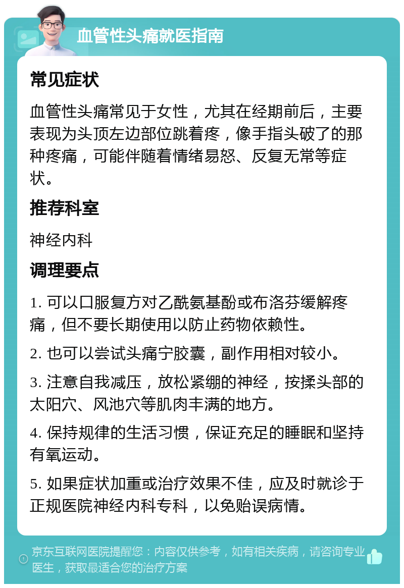 血管性头痛就医指南 常见症状 血管性头痛常见于女性，尤其在经期前后，主要表现为头顶左边部位跳着疼，像手指头破了的那种疼痛，可能伴随着情绪易怒、反复无常等症状。 推荐科室 神经内科 调理要点 1. 可以口服复方对乙酰氨基酚或布洛芬缓解疼痛，但不要长期使用以防止药物依赖性。 2. 也可以尝试头痛宁胶囊，副作用相对较小。 3. 注意自我减压，放松紧绷的神经，按揉头部的太阳穴、风池穴等肌肉丰满的地方。 4. 保持规律的生活习惯，保证充足的睡眠和坚持有氧运动。 5. 如果症状加重或治疗效果不佳，应及时就诊于正规医院神经内科专科，以免贻误病情。