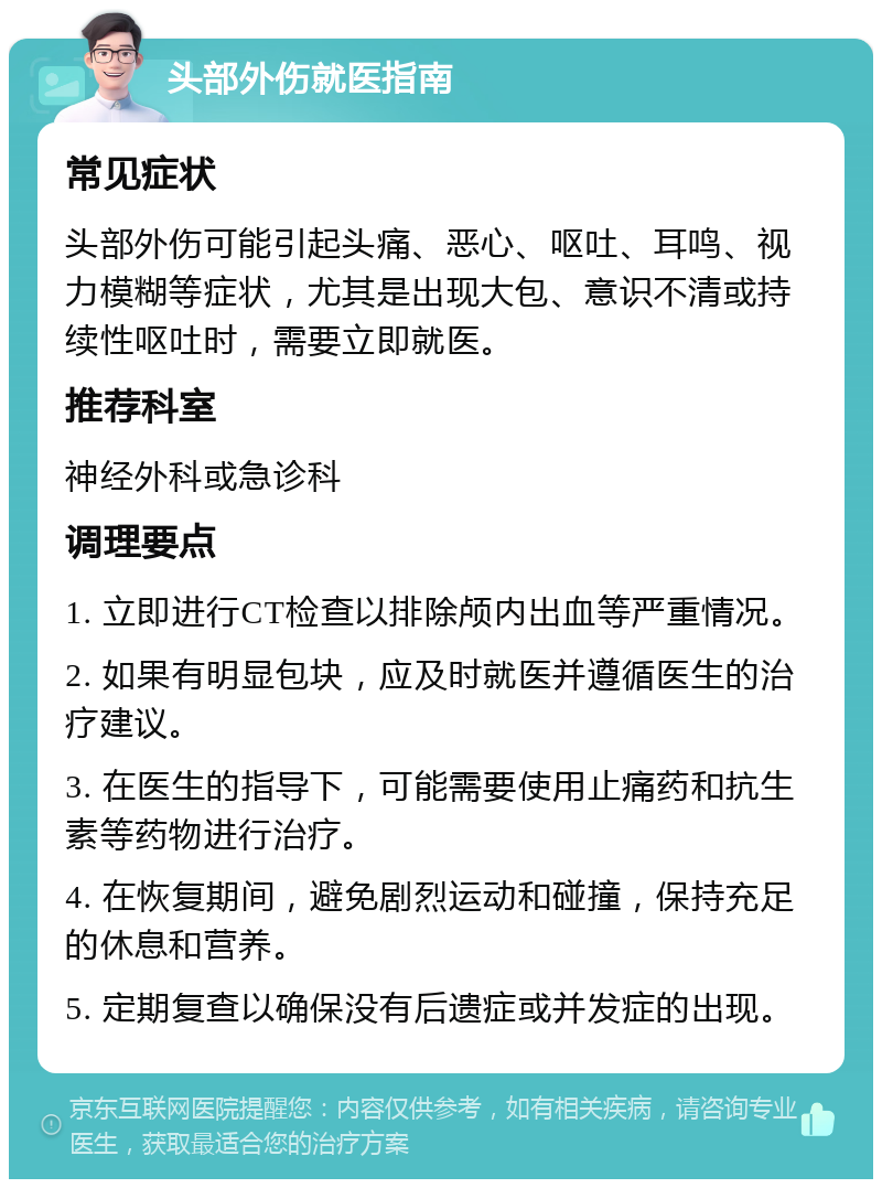 头部外伤就医指南 常见症状 头部外伤可能引起头痛、恶心、呕吐、耳鸣、视力模糊等症状，尤其是出现大包、意识不清或持续性呕吐时，需要立即就医。 推荐科室 神经外科或急诊科 调理要点 1. 立即进行CT检查以排除颅内出血等严重情况。 2. 如果有明显包块，应及时就医并遵循医生的治疗建议。 3. 在医生的指导下，可能需要使用止痛药和抗生素等药物进行治疗。 4. 在恢复期间，避免剧烈运动和碰撞，保持充足的休息和营养。 5. 定期复查以确保没有后遗症或并发症的出现。