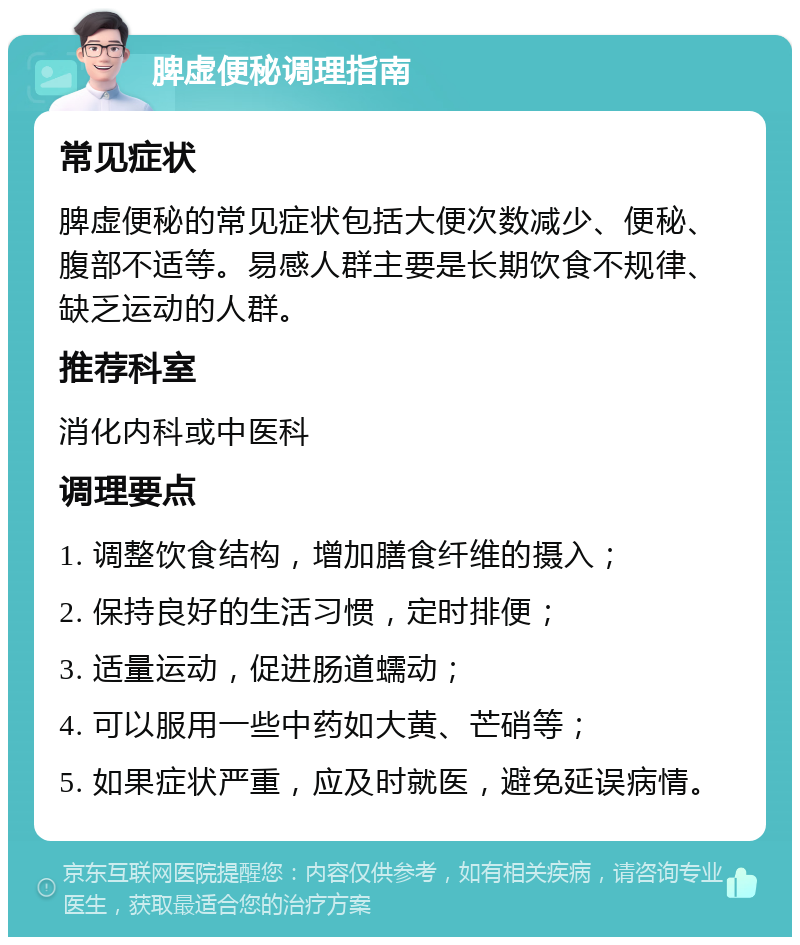 脾虚便秘调理指南 常见症状 脾虚便秘的常见症状包括大便次数减少、便秘、腹部不适等。易感人群主要是长期饮食不规律、缺乏运动的人群。 推荐科室 消化内科或中医科 调理要点 1. 调整饮食结构，增加膳食纤维的摄入； 2. 保持良好的生活习惯，定时排便； 3. 适量运动，促进肠道蠕动； 4. 可以服用一些中药如大黄、芒硝等； 5. 如果症状严重，应及时就医，避免延误病情。