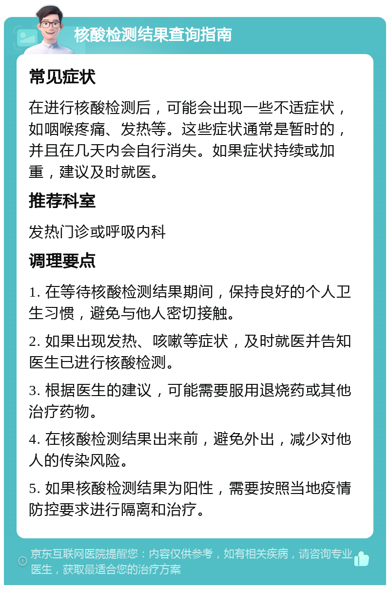 核酸检测结果查询指南 常见症状 在进行核酸检测后，可能会出现一些不适症状，如咽喉疼痛、发热等。这些症状通常是暂时的，并且在几天内会自行消失。如果症状持续或加重，建议及时就医。 推荐科室 发热门诊或呼吸内科 调理要点 1. 在等待核酸检测结果期间，保持良好的个人卫生习惯，避免与他人密切接触。 2. 如果出现发热、咳嗽等症状，及时就医并告知医生已进行核酸检测。 3. 根据医生的建议，可能需要服用退烧药或其他治疗药物。 4. 在核酸检测结果出来前，避免外出，减少对他人的传染风险。 5. 如果核酸检测结果为阳性，需要按照当地疫情防控要求进行隔离和治疗。