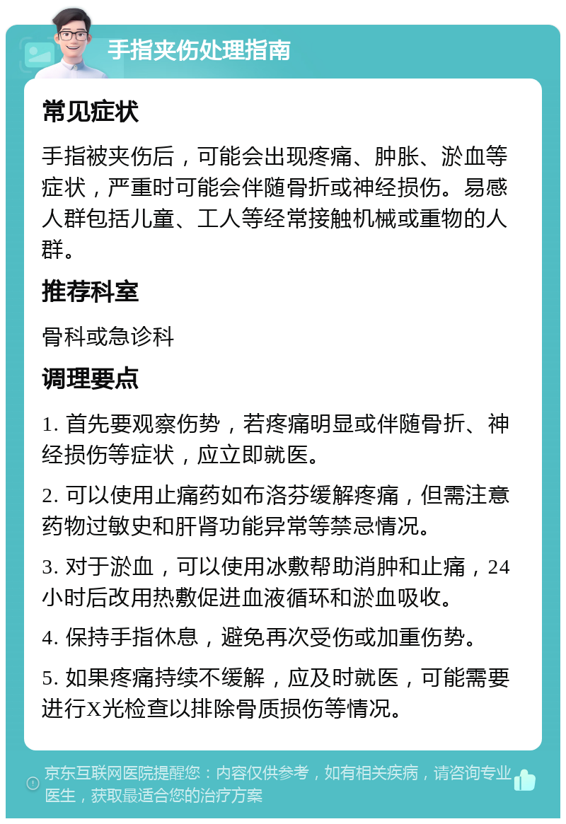 手指夹伤处理指南 常见症状 手指被夹伤后，可能会出现疼痛、肿胀、淤血等症状，严重时可能会伴随骨折或神经损伤。易感人群包括儿童、工人等经常接触机械或重物的人群。 推荐科室 骨科或急诊科 调理要点 1. 首先要观察伤势，若疼痛明显或伴随骨折、神经损伤等症状，应立即就医。 2. 可以使用止痛药如布洛芬缓解疼痛，但需注意药物过敏史和肝肾功能异常等禁忌情况。 3. 对于淤血，可以使用冰敷帮助消肿和止痛，24小时后改用热敷促进血液循环和淤血吸收。 4. 保持手指休息，避免再次受伤或加重伤势。 5. 如果疼痛持续不缓解，应及时就医，可能需要进行X光检查以排除骨质损伤等情况。