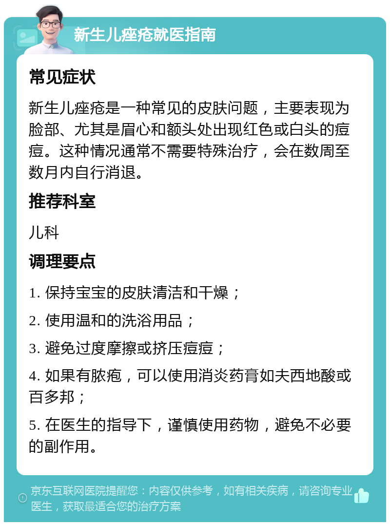 新生儿痤疮就医指南 常见症状 新生儿痤疮是一种常见的皮肤问题，主要表现为脸部、尤其是眉心和额头处出现红色或白头的痘痘。这种情况通常不需要特殊治疗，会在数周至数月内自行消退。 推荐科室 儿科 调理要点 1. 保持宝宝的皮肤清洁和干燥； 2. 使用温和的洗浴用品； 3. 避免过度摩擦或挤压痘痘； 4. 如果有脓疱，可以使用消炎药膏如夫西地酸或百多邦； 5. 在医生的指导下，谨慎使用药物，避免不必要的副作用。