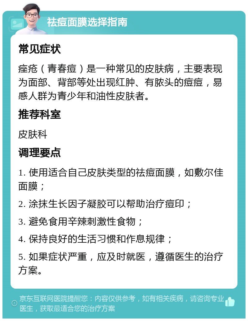 祛痘面膜选择指南 常见症状 痤疮（青春痘）是一种常见的皮肤病，主要表现为面部、背部等处出现红肿、有脓头的痘痘，易感人群为青少年和油性皮肤者。 推荐科室 皮肤科 调理要点 1. 使用适合自己皮肤类型的祛痘面膜，如敷尔佳面膜； 2. 涂抹生长因子凝胶可以帮助治疗痘印； 3. 避免食用辛辣刺激性食物； 4. 保持良好的生活习惯和作息规律； 5. 如果症状严重，应及时就医，遵循医生的治疗方案。