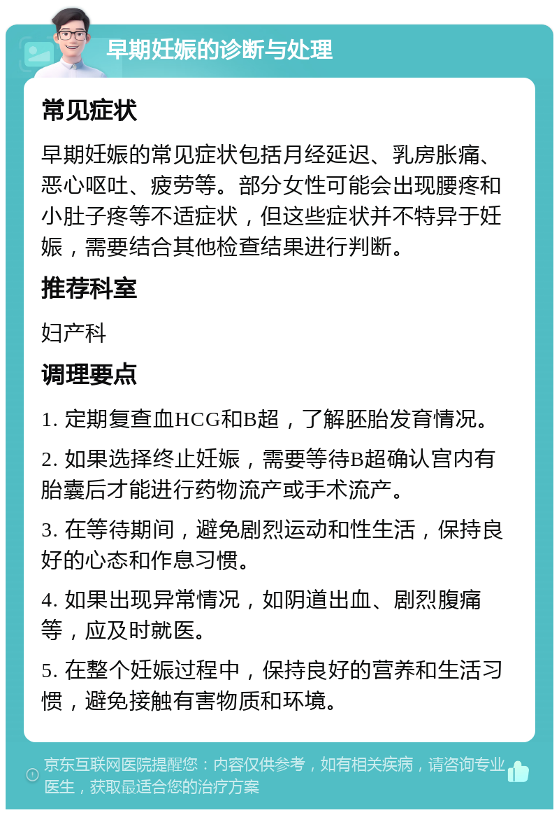 早期妊娠的诊断与处理 常见症状 早期妊娠的常见症状包括月经延迟、乳房胀痛、恶心呕吐、疲劳等。部分女性可能会出现腰疼和小肚子疼等不适症状，但这些症状并不特异于妊娠，需要结合其他检查结果进行判断。 推荐科室 妇产科 调理要点 1. 定期复查血HCG和B超，了解胚胎发育情况。 2. 如果选择终止妊娠，需要等待B超确认宫内有胎囊后才能进行药物流产或手术流产。 3. 在等待期间，避免剧烈运动和性生活，保持良好的心态和作息习惯。 4. 如果出现异常情况，如阴道出血、剧烈腹痛等，应及时就医。 5. 在整个妊娠过程中，保持良好的营养和生活习惯，避免接触有害物质和环境。