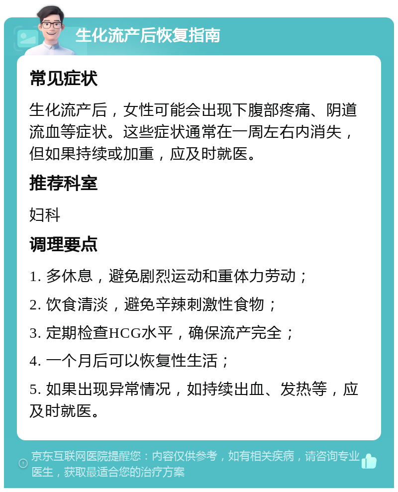 生化流产后恢复指南 常见症状 生化流产后，女性可能会出现下腹部疼痛、阴道流血等症状。这些症状通常在一周左右内消失，但如果持续或加重，应及时就医。 推荐科室 妇科 调理要点 1. 多休息，避免剧烈运动和重体力劳动； 2. 饮食清淡，避免辛辣刺激性食物； 3. 定期检查HCG水平，确保流产完全； 4. 一个月后可以恢复性生活； 5. 如果出现异常情况，如持续出血、发热等，应及时就医。