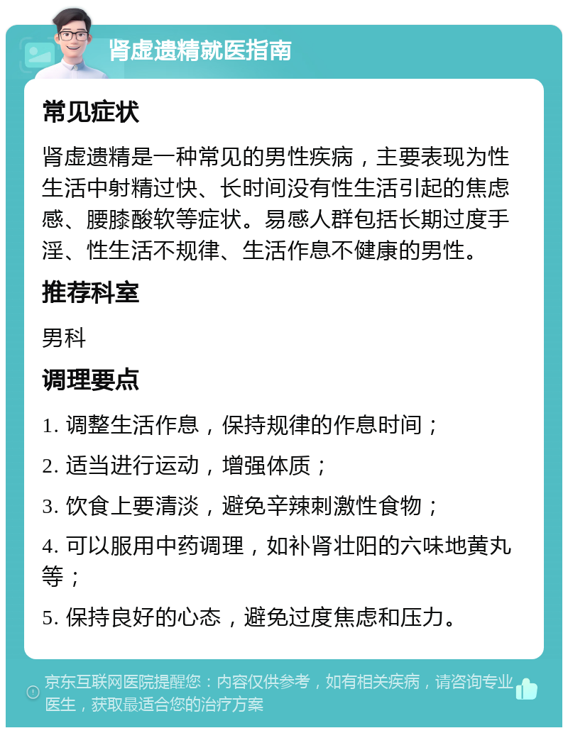 肾虚遗精就医指南 常见症状 肾虚遗精是一种常见的男性疾病，主要表现为性生活中射精过快、长时间没有性生活引起的焦虑感、腰膝酸软等症状。易感人群包括长期过度手淫、性生活不规律、生活作息不健康的男性。 推荐科室 男科 调理要点 1. 调整生活作息，保持规律的作息时间； 2. 适当进行运动，增强体质； 3. 饮食上要清淡，避免辛辣刺激性食物； 4. 可以服用中药调理，如补肾壮阳的六味地黄丸等； 5. 保持良好的心态，避免过度焦虑和压力。