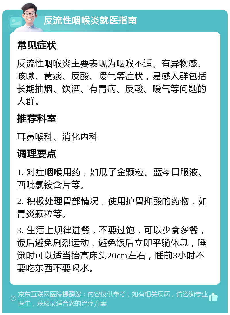 反流性咽喉炎就医指南 常见症状 反流性咽喉炎主要表现为咽喉不适、有异物感、咳嗽、黄痰、反酸、嗳气等症状，易感人群包括长期抽烟、饮酒、有胃病、反酸、嗳气等问题的人群。 推荐科室 耳鼻喉科、消化内科 调理要点 1. 对症咽喉用药，如瓜子金颗粒、蓝芩口服液、西吡氯铵含片等。 2. 积极处理胃部情况，使用护胃抑酸的药物，如胃炎颗粒等。 3. 生活上规律进餐，不要过饱，可以少食多餐，饭后避免剧烈运动，避免饭后立即平躺休息，睡觉时可以适当抬高床头20cm左右，睡前3小时不要吃东西不要喝水。