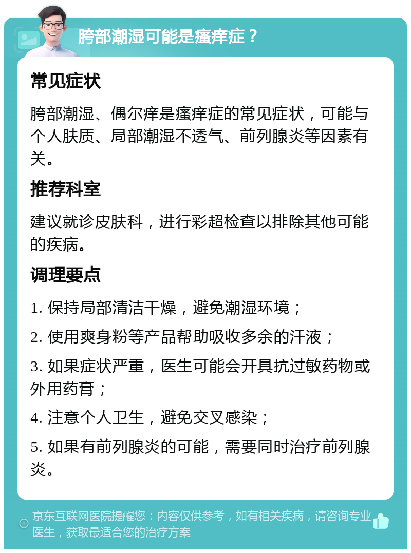 胯部潮湿可能是瘙痒症？ 常见症状 胯部潮湿、偶尔痒是瘙痒症的常见症状，可能与个人肤质、局部潮湿不透气、前列腺炎等因素有关。 推荐科室 建议就诊皮肤科，进行彩超检查以排除其他可能的疾病。 调理要点 1. 保持局部清洁干燥，避免潮湿环境； 2. 使用爽身粉等产品帮助吸收多余的汗液； 3. 如果症状严重，医生可能会开具抗过敏药物或外用药膏； 4. 注意个人卫生，避免交叉感染； 5. 如果有前列腺炎的可能，需要同时治疗前列腺炎。