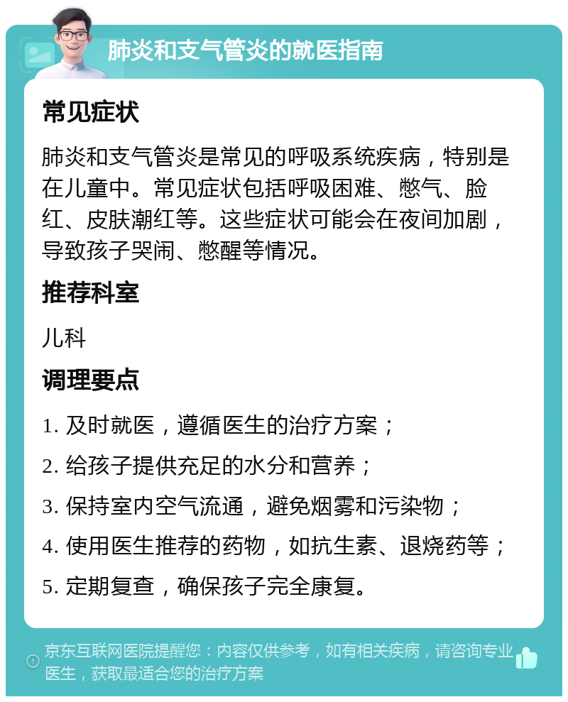 肺炎和支气管炎的就医指南 常见症状 肺炎和支气管炎是常见的呼吸系统疾病，特别是在儿童中。常见症状包括呼吸困难、憋气、脸红、皮肤潮红等。这些症状可能会在夜间加剧，导致孩子哭闹、憋醒等情况。 推荐科室 儿科 调理要点 1. 及时就医，遵循医生的治疗方案； 2. 给孩子提供充足的水分和营养； 3. 保持室内空气流通，避免烟雾和污染物； 4. 使用医生推荐的药物，如抗生素、退烧药等； 5. 定期复查，确保孩子完全康复。