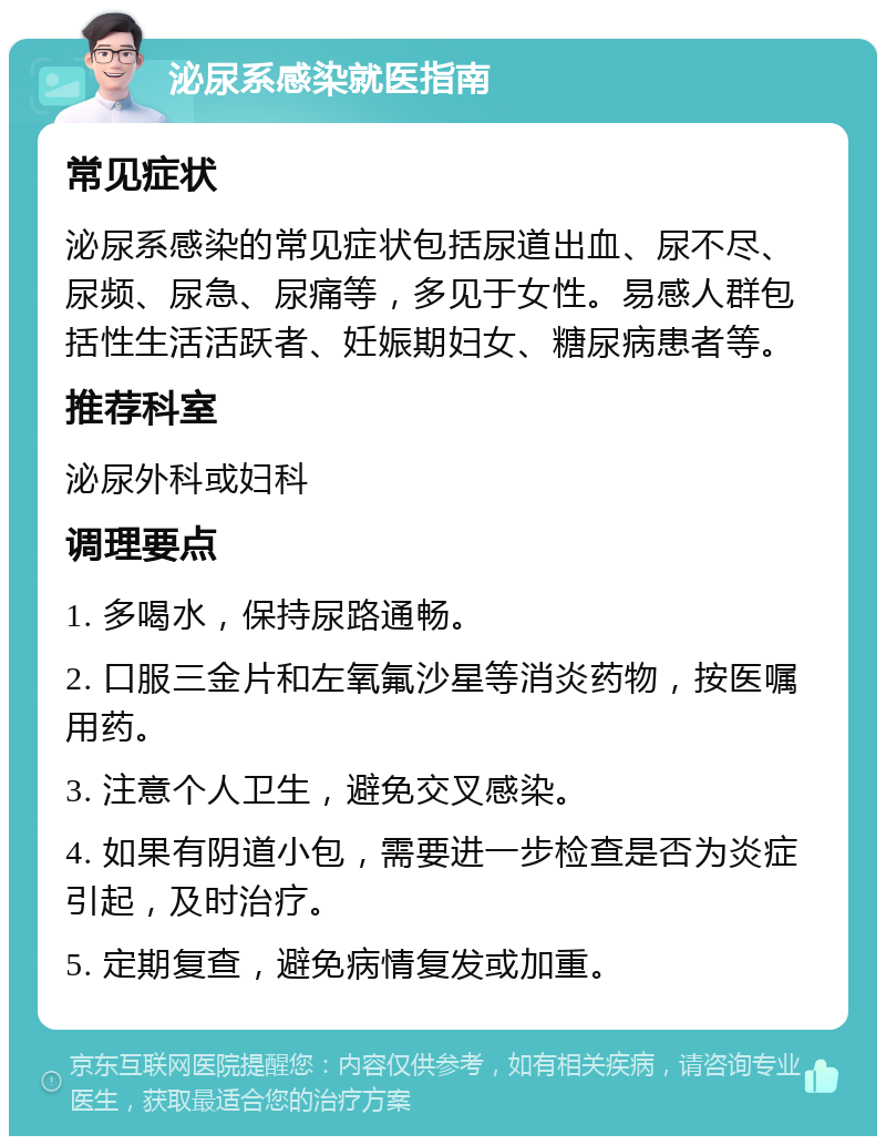 泌尿系感染就医指南 常见症状 泌尿系感染的常见症状包括尿道出血、尿不尽、尿频、尿急、尿痛等，多见于女性。易感人群包括性生活活跃者、妊娠期妇女、糖尿病患者等。 推荐科室 泌尿外科或妇科 调理要点 1. 多喝水，保持尿路通畅。 2. 口服三金片和左氧氟沙星等消炎药物，按医嘱用药。 3. 注意个人卫生，避免交叉感染。 4. 如果有阴道小包，需要进一步检查是否为炎症引起，及时治疗。 5. 定期复查，避免病情复发或加重。