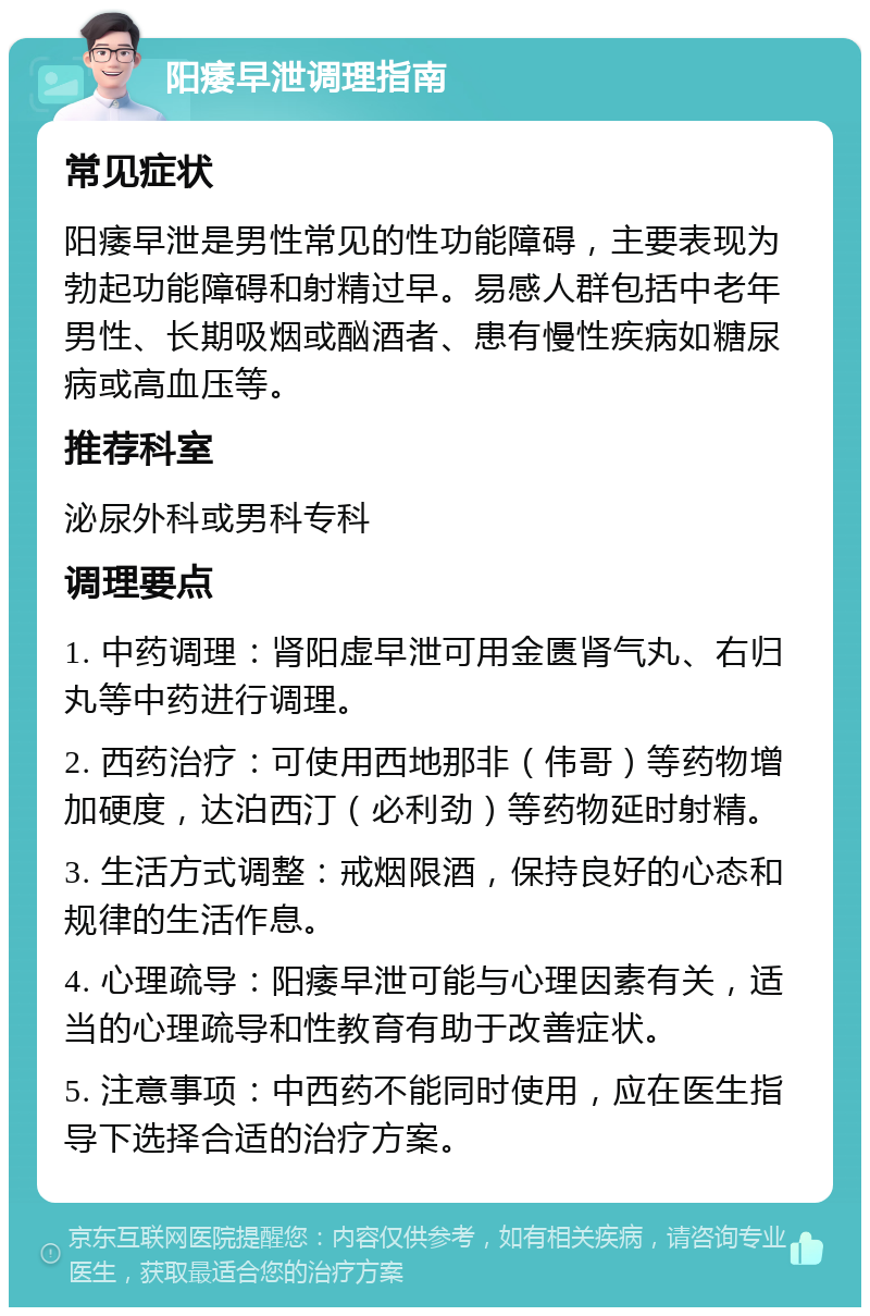 阳痿早泄调理指南 常见症状 阳痿早泄是男性常见的性功能障碍，主要表现为勃起功能障碍和射精过早。易感人群包括中老年男性、长期吸烟或酗酒者、患有慢性疾病如糖尿病或高血压等。 推荐科室 泌尿外科或男科专科 调理要点 1. 中药调理：肾阳虚早泄可用金匮肾气丸、右归丸等中药进行调理。 2. 西药治疗：可使用西地那非（伟哥）等药物增加硬度，达泊西汀（必利劲）等药物延时射精。 3. 生活方式调整：戒烟限酒，保持良好的心态和规律的生活作息。 4. 心理疏导：阳痿早泄可能与心理因素有关，适当的心理疏导和性教育有助于改善症状。 5. 注意事项：中西药不能同时使用，应在医生指导下选择合适的治疗方案。