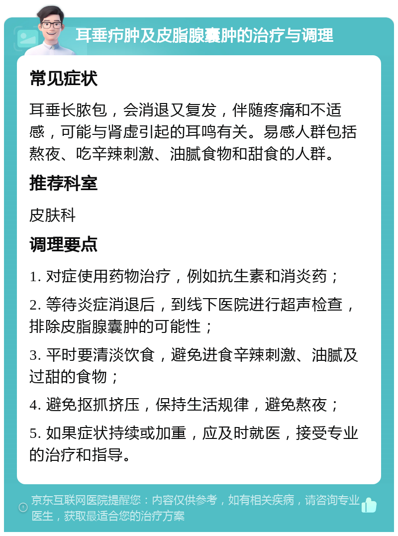 耳垂疖肿及皮脂腺囊肿的治疗与调理 常见症状 耳垂长脓包，会消退又复发，伴随疼痛和不适感，可能与肾虚引起的耳鸣有关。易感人群包括熬夜、吃辛辣刺激、油腻食物和甜食的人群。 推荐科室 皮肤科 调理要点 1. 对症使用药物治疗，例如抗生素和消炎药； 2. 等待炎症消退后，到线下医院进行超声检查，排除皮脂腺囊肿的可能性； 3. 平时要清淡饮食，避免进食辛辣刺激、油腻及过甜的食物； 4. 避免抠抓挤压，保持生活规律，避免熬夜； 5. 如果症状持续或加重，应及时就医，接受专业的治疗和指导。