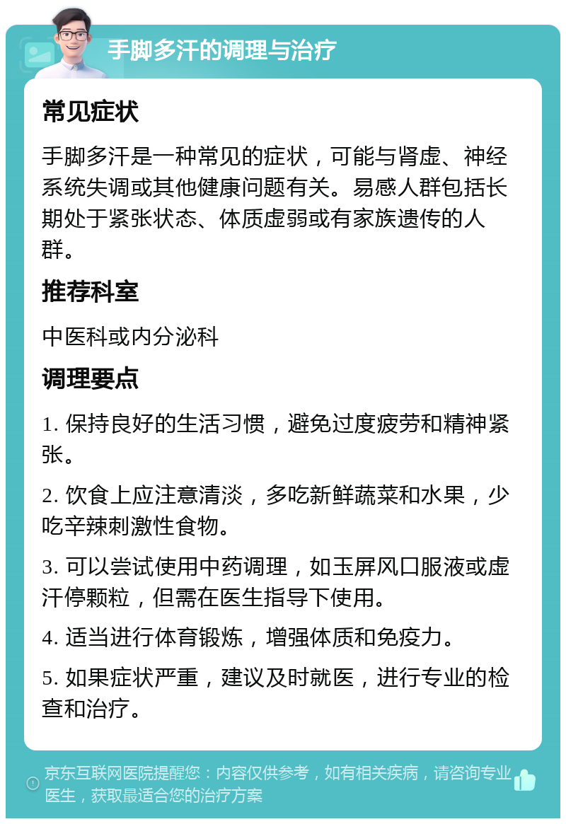 手脚多汗的调理与治疗 常见症状 手脚多汗是一种常见的症状，可能与肾虚、神经系统失调或其他健康问题有关。易感人群包括长期处于紧张状态、体质虚弱或有家族遗传的人群。 推荐科室 中医科或内分泌科 调理要点 1. 保持良好的生活习惯，避免过度疲劳和精神紧张。 2. 饮食上应注意清淡，多吃新鲜蔬菜和水果，少吃辛辣刺激性食物。 3. 可以尝试使用中药调理，如玉屏风口服液或虚汗停颗粒，但需在医生指导下使用。 4. 适当进行体育锻炼，增强体质和免疫力。 5. 如果症状严重，建议及时就医，进行专业的检查和治疗。