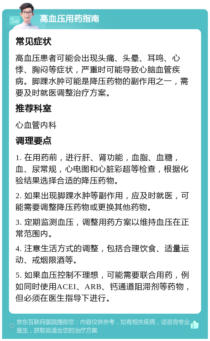 高血压用药指南 常见症状 高血压患者可能会出现头痛、头晕、耳鸣、心悸、胸闷等症状，严重时可能导致心脑血管疾病。脚踝水肿可能是降压药物的副作用之一，需要及时就医调整治疗方案。 推荐科室 心血管内科 调理要点 1. 在用药前，进行肝、肾功能，血脂、血糖，血、尿常规，心电图和心脏彩超等检查，根据化验结果选择合适的降压药物。 2. 如果出现脚踝水肿等副作用，应及时就医，可能需要调整降压药物或更换其他药物。 3. 定期监测血压，调整用药方案以维持血压在正常范围内。 4. 注意生活方式的调整，包括合理饮食、适量运动、戒烟限酒等。 5. 如果血压控制不理想，可能需要联合用药，例如同时使用ACEI、ARB、钙通道阻滞剂等药物，但必须在医生指导下进行。