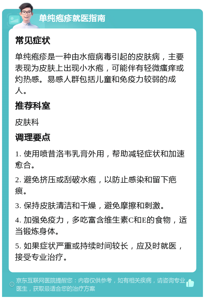 单纯疱疹就医指南 常见症状 单纯疱疹是一种由水痘病毒引起的皮肤病，主要表现为皮肤上出现小水疱，可能伴有轻微瘙痒或灼热感。易感人群包括儿童和免疫力较弱的成人。 推荐科室 皮肤科 调理要点 1. 使用喷昔洛韦乳膏外用，帮助减轻症状和加速愈合。 2. 避免挤压或刮破水疱，以防止感染和留下疤痕。 3. 保持皮肤清洁和干燥，避免摩擦和刺激。 4. 加强免疫力，多吃富含维生素C和E的食物，适当锻炼身体。 5. 如果症状严重或持续时间较长，应及时就医，接受专业治疗。