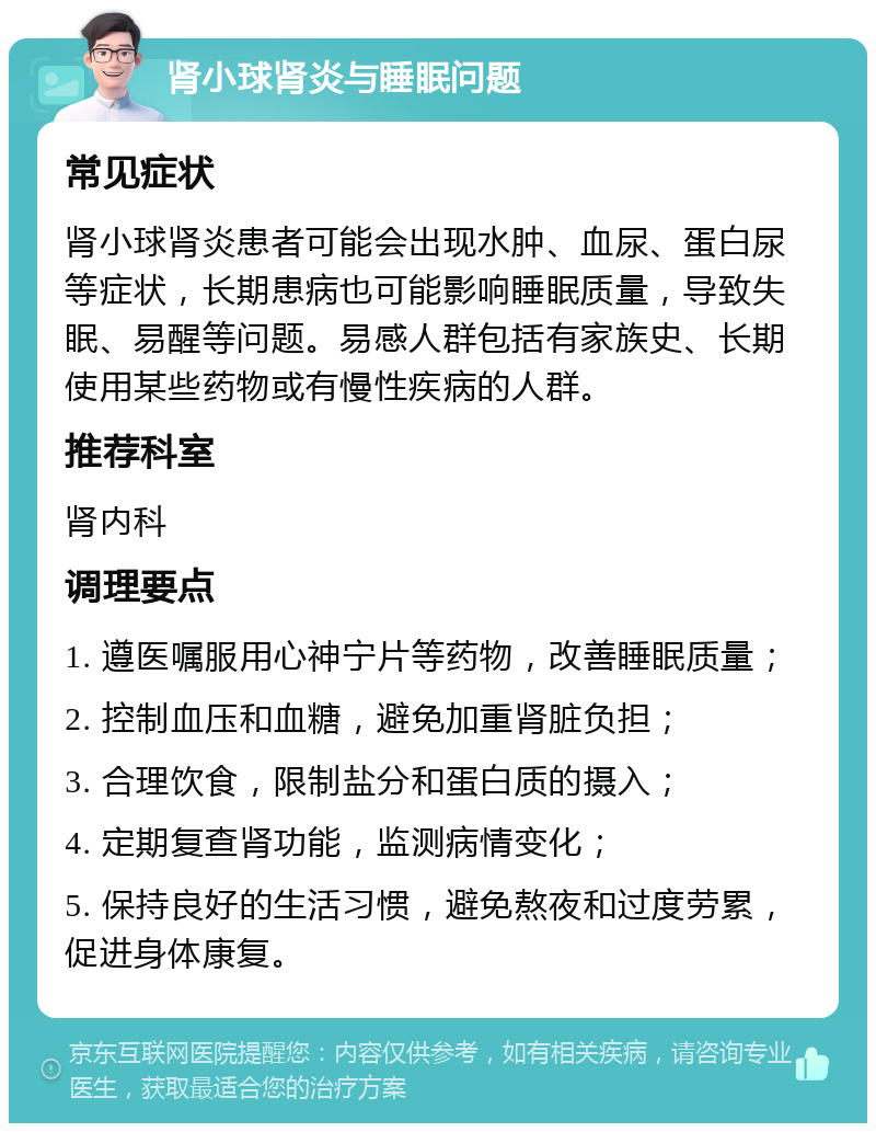 肾小球肾炎与睡眠问题 常见症状 肾小球肾炎患者可能会出现水肿、血尿、蛋白尿等症状，长期患病也可能影响睡眠质量，导致失眠、易醒等问题。易感人群包括有家族史、长期使用某些药物或有慢性疾病的人群。 推荐科室 肾内科 调理要点 1. 遵医嘱服用心神宁片等药物，改善睡眠质量； 2. 控制血压和血糖，避免加重肾脏负担； 3. 合理饮食，限制盐分和蛋白质的摄入； 4. 定期复查肾功能，监测病情变化； 5. 保持良好的生活习惯，避免熬夜和过度劳累，促进身体康复。