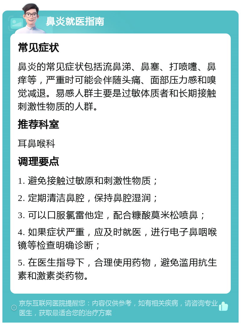 鼻炎就医指南 常见症状 鼻炎的常见症状包括流鼻涕、鼻塞、打喷嚏、鼻痒等，严重时可能会伴随头痛、面部压力感和嗅觉减退。易感人群主要是过敏体质者和长期接触刺激性物质的人群。 推荐科室 耳鼻喉科 调理要点 1. 避免接触过敏原和刺激性物质； 2. 定期清洁鼻腔，保持鼻腔湿润； 3. 可以口服氯雷他定，配合糠酸莫米松喷鼻； 4. 如果症状严重，应及时就医，进行电子鼻咽喉镜等检查明确诊断； 5. 在医生指导下，合理使用药物，避免滥用抗生素和激素类药物。