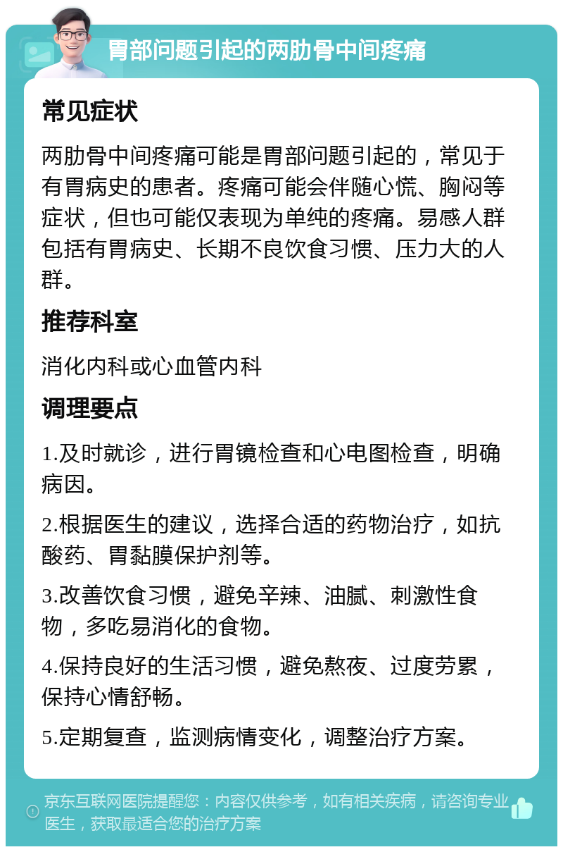 胃部问题引起的两肋骨中间疼痛 常见症状 两肋骨中间疼痛可能是胃部问题引起的，常见于有胃病史的患者。疼痛可能会伴随心慌、胸闷等症状，但也可能仅表现为单纯的疼痛。易感人群包括有胃病史、长期不良饮食习惯、压力大的人群。 推荐科室 消化内科或心血管内科 调理要点 1.及时就诊，进行胃镜检查和心电图检查，明确病因。 2.根据医生的建议，选择合适的药物治疗，如抗酸药、胃黏膜保护剂等。 3.改善饮食习惯，避免辛辣、油腻、刺激性食物，多吃易消化的食物。 4.保持良好的生活习惯，避免熬夜、过度劳累，保持心情舒畅。 5.定期复查，监测病情变化，调整治疗方案。