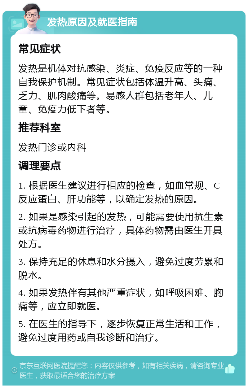 发热原因及就医指南 常见症状 发热是机体对抗感染、炎症、免疫反应等的一种自我保护机制。常见症状包括体温升高、头痛、乏力、肌肉酸痛等。易感人群包括老年人、儿童、免疫力低下者等。 推荐科室 发热门诊或内科 调理要点 1. 根据医生建议进行相应的检查，如血常规、C反应蛋白、肝功能等，以确定发热的原因。 2. 如果是感染引起的发热，可能需要使用抗生素或抗病毒药物进行治疗，具体药物需由医生开具处方。 3. 保持充足的休息和水分摄入，避免过度劳累和脱水。 4. 如果发热伴有其他严重症状，如呼吸困难、胸痛等，应立即就医。 5. 在医生的指导下，逐步恢复正常生活和工作，避免过度用药或自我诊断和治疗。